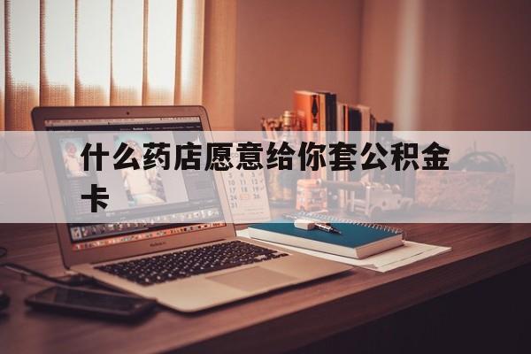 最新什么药店愿意给你套公积金卡方法分析(最方便真实的永康什么药店愿意给你套公积金卡的钱方法)